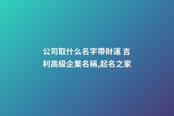 公司取什么名字帶財運 吉利高級企業名稱,起名之家-第1張-公司起名-玄機派
